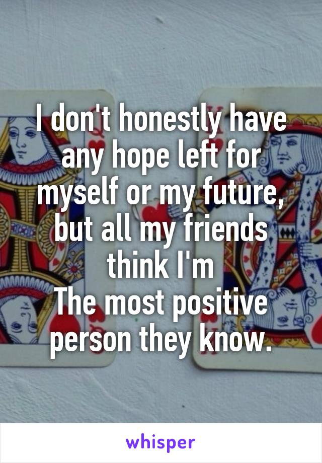 I don't honestly have any hope left for myself or my future, but all my friends think I'm
The most positive person they know.