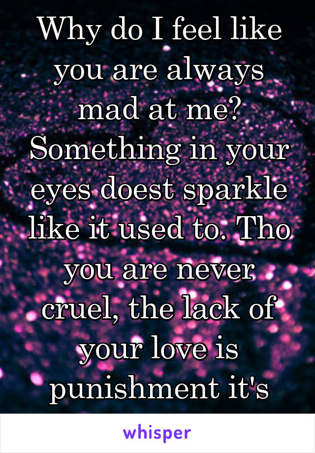 Why do I feel like you are always mad at me? Something in your eyes doest sparkle like it used to. Tho you are never cruel, the lack of your love is punishment it's self!