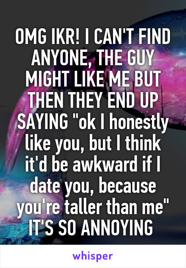 OMG IKR! I CAN'T FIND ANYONE, THE GUY MIGHT LIKE ME BUT THEN THEY END UP SAYING "ok I honestly like you, but I think it'd be awkward if I date you, because you're taller than me" IT'S SO ANNOYING 