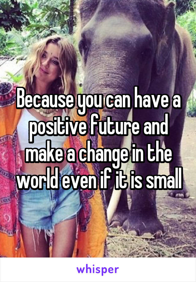 Because you can have a positive future and make a change in the world even if it is small