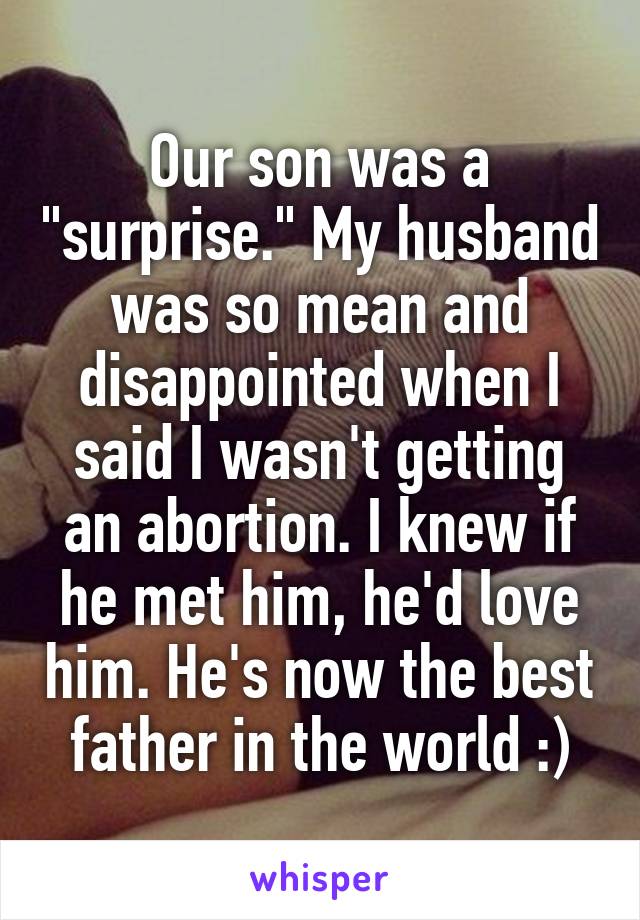 Our son was a "surprise." My husband was so mean and disappointed when I said I wasn't getting an abortion. I knew if he met him, he'd love him. He's now the best father in the world :)