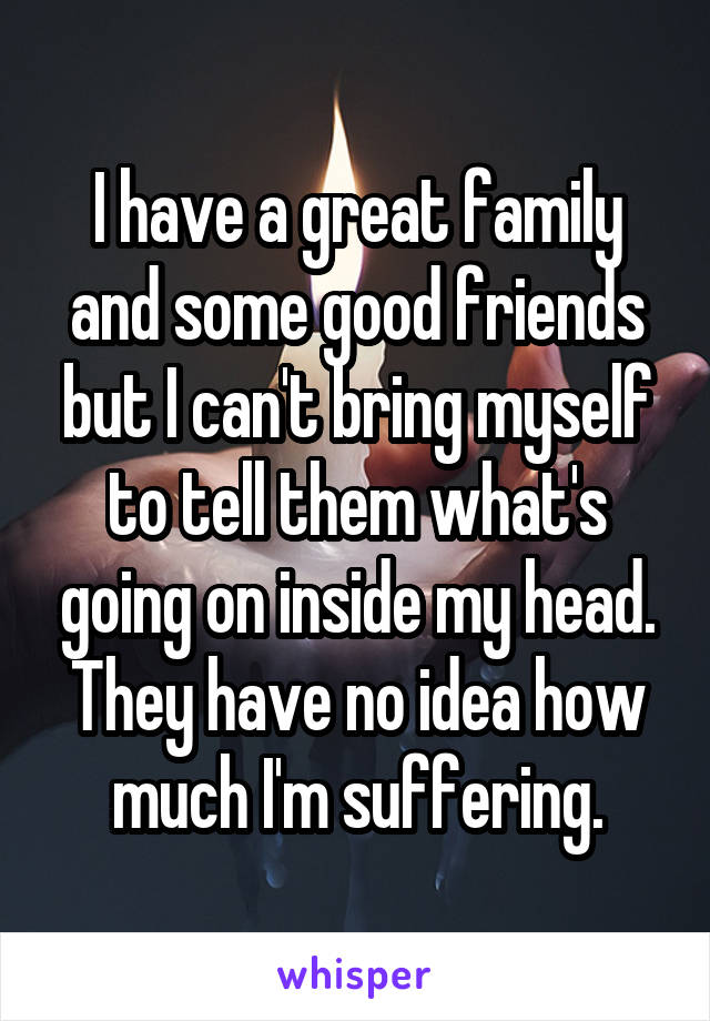I have a great family and some good friends but I can't bring myself to tell them what's going on inside my head. They have no idea how much I'm suffering.