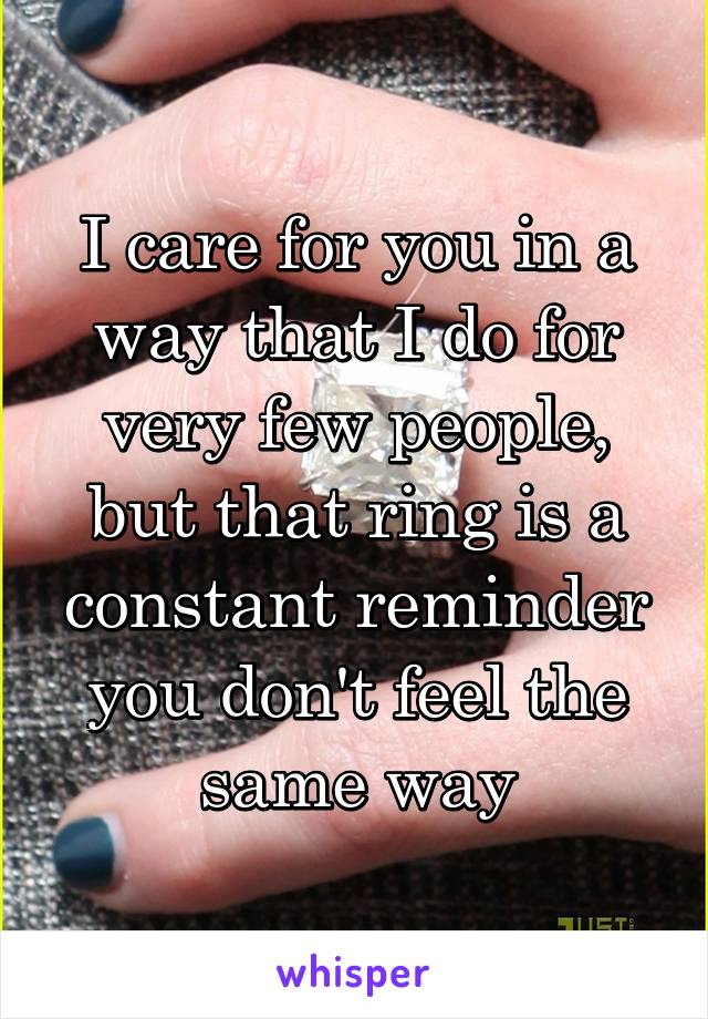 I care for you in a way that I do for very few people, but that ring is a constant reminder you don't feel the same way