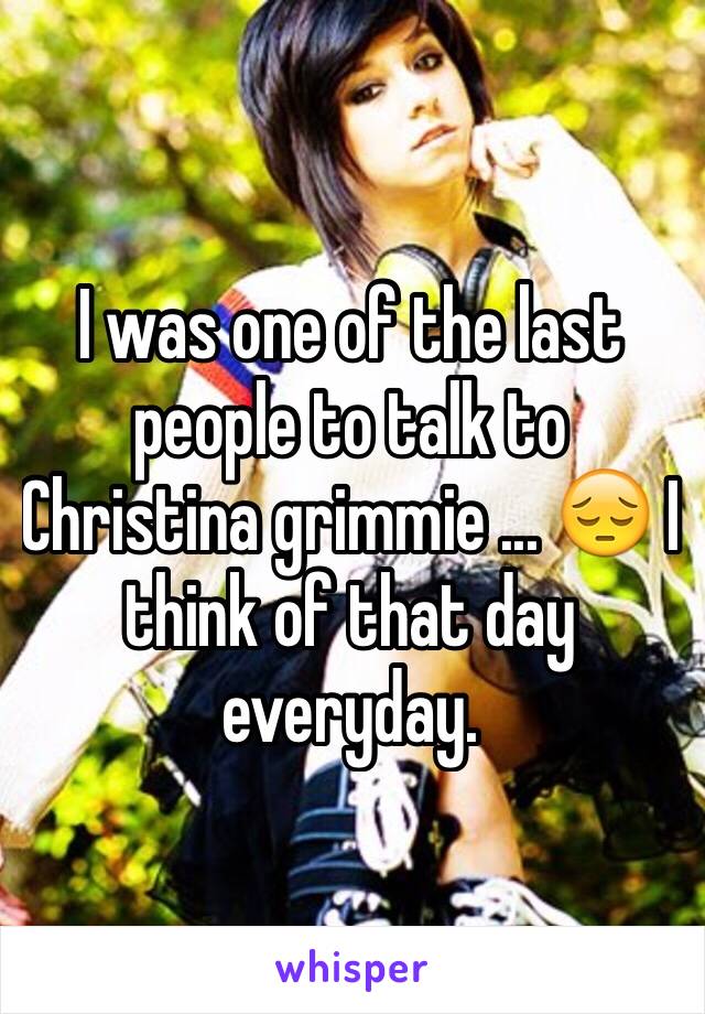 I was one of the last people to talk to Christina grimmie ... 😔 I think of that day everyday.