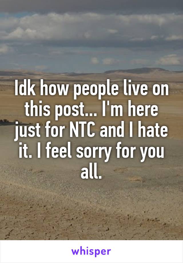 Idk how people live on this post... I'm here just for NTC and I hate it. I feel sorry for you all.