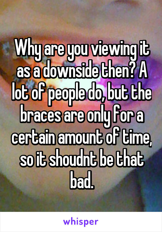 Why are you viewing it as a downside then? A lot of people do, but the braces are only for a certain amount of time, so it shoudnt be that bad.