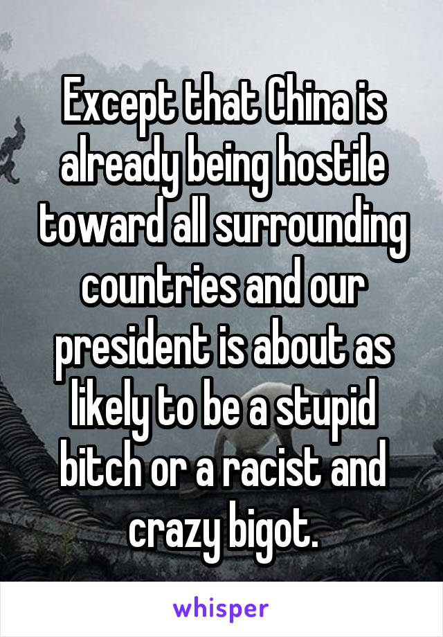 Except that China is already being hostile toward all surrounding countries and our president is about as likely to be a stupid bitch or a racist and crazy bigot.
