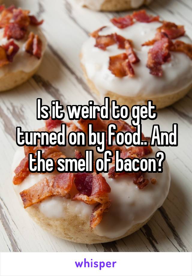 Is it weird to get turned on by food.. And the smell of bacon?