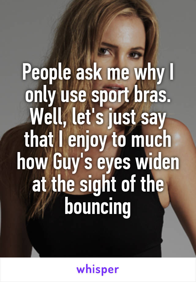 People ask me why I only use sport bras.
Well, let's just say that I enjoy to much how Guy's eyes widen at the sight of the bouncing