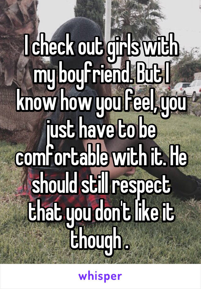 I check out girls with my boyfriend. But I know how you feel, you just have to be comfortable with it. He should still respect that you don't like it though . 