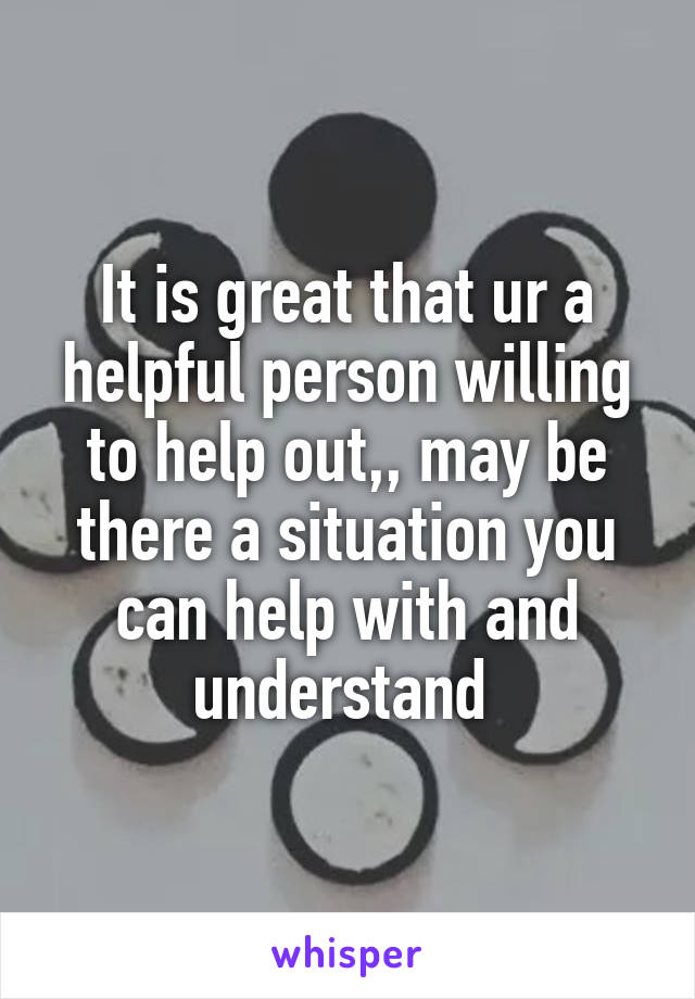 It is great that ur a helpful person willing to help out,, may be there a situation you can help with and understand 