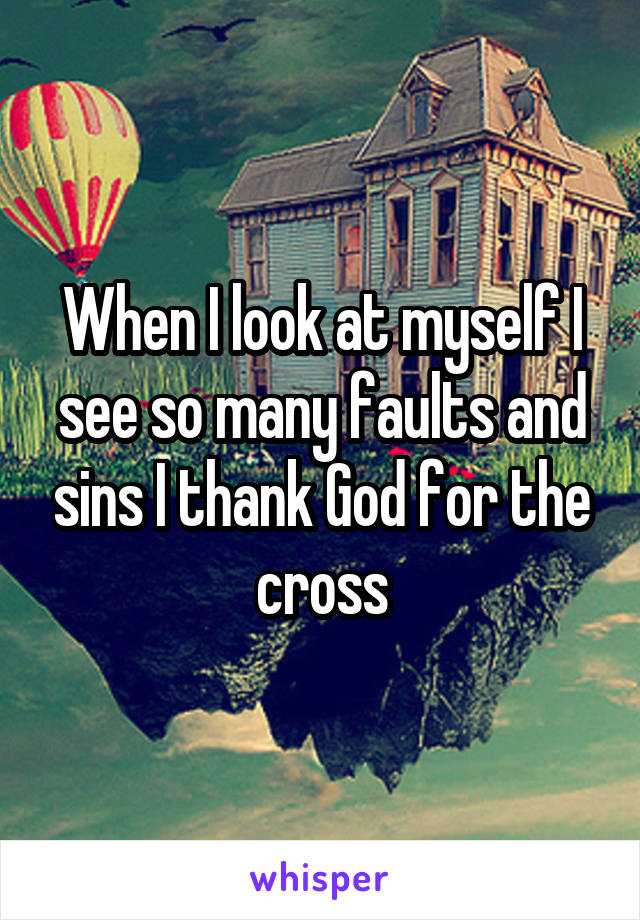 When I look at myself I see so many faults and sins I thank God for the cross