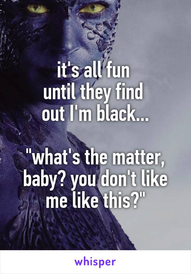 it's all fun 
until they find 
out I'm black...

"what's the matter, baby? you don't like me like this?"