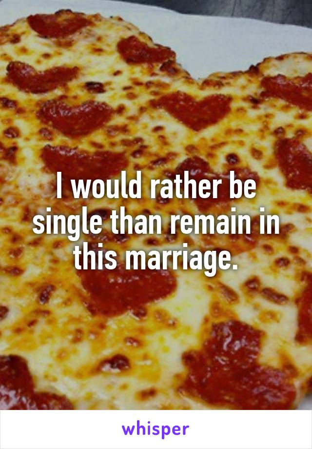 I would rather be single than remain in this marriage.