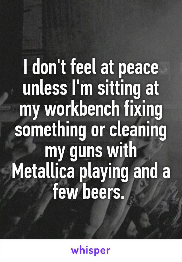 I don't feel at peace unless I'm sitting at my workbench fixing something or cleaning my guns with Metallica playing and a few beers. 