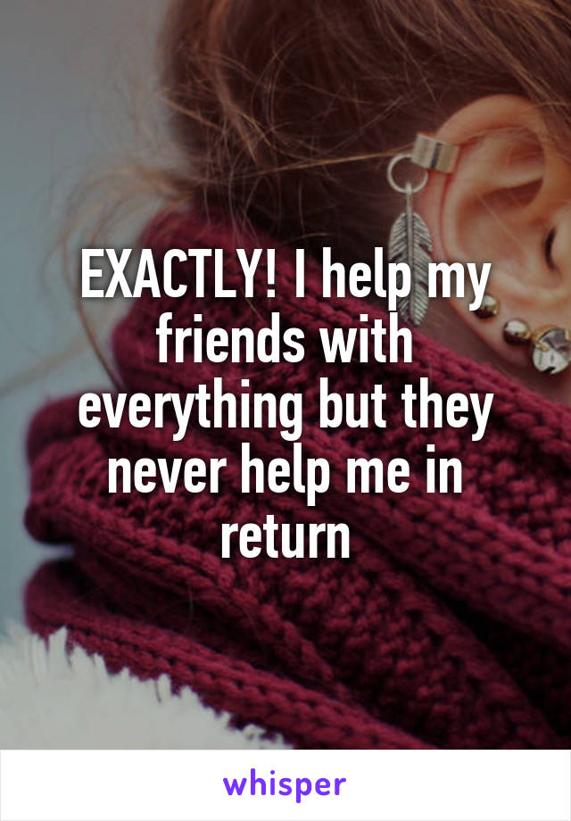 EXACTLY! I help my friends with everything but they never help me in return