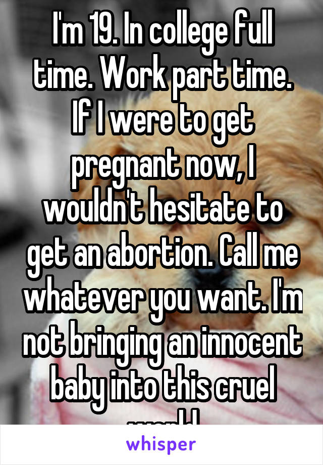 I'm 19. In college full time. Work part time.
If I were to get pregnant now, I wouldn't hesitate to get an abortion. Call me whatever you want. I'm not bringing an innocent baby into this cruel world