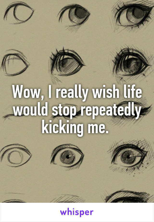 Wow, I really wish life would stop repeatedly kicking me. 