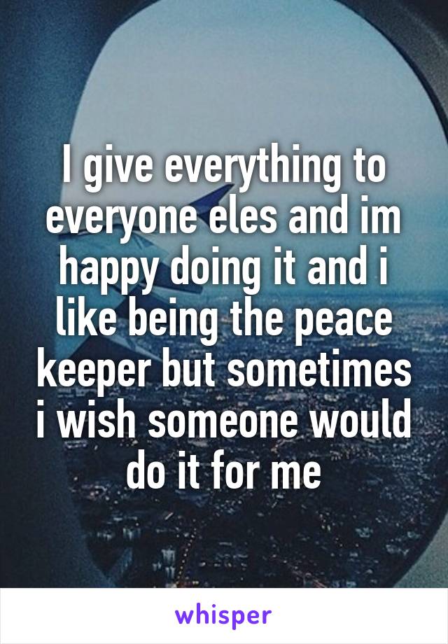 I give everything to everyone eles and im happy doing it and i like being the peace keeper but sometimes i wish someone would do it for me