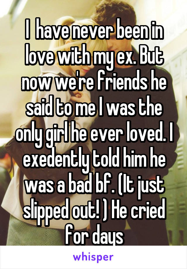 I  have never been in love with my ex. But now we're friends he said to me I was the only girl he ever loved. I exedently told him he was a bad bf. (It just slipped out! ) He cried for days