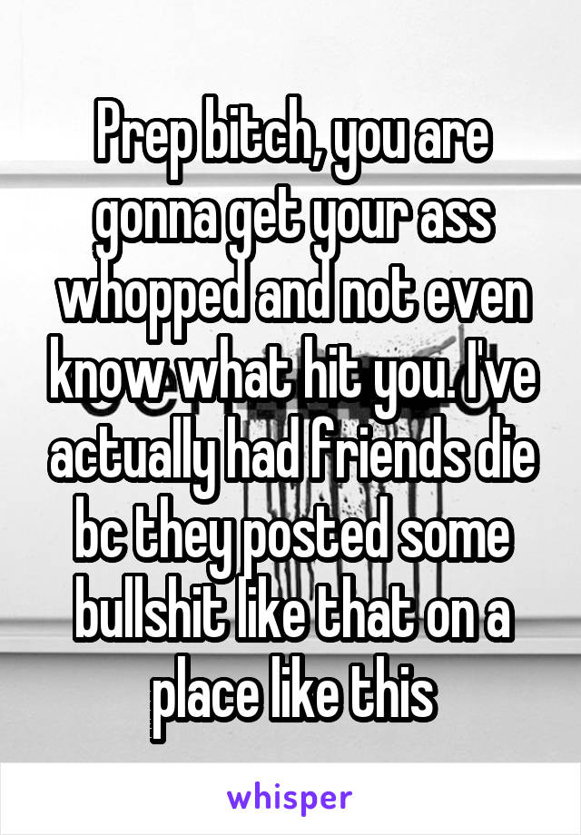 Prep bitch, you are gonna get your ass whopped and not even know what hit you. I've actually had friends die bc they posted some bullshit like that on a place like this