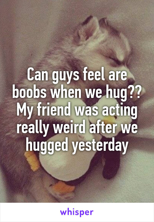 Can guys feel are boobs when we hug?? My friend was acting really weird after we hugged yesterday