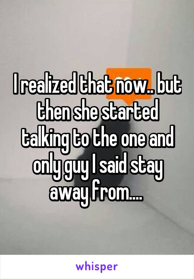 I realized that now.. but then she started talking to the one and only guy I said stay away from.... 