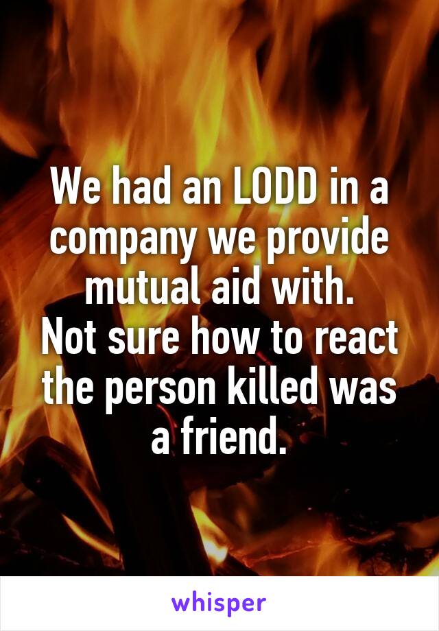 We had an LODD in a company we provide mutual aid with.
Not sure how to react the person killed was a friend.