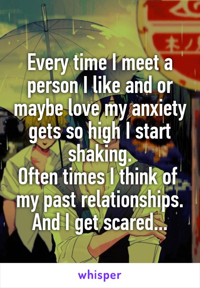 Every time I meet a person I like and or maybe love my anxiety gets so high I start shaking.
Often times I think of  my past relationships. And I get scared...