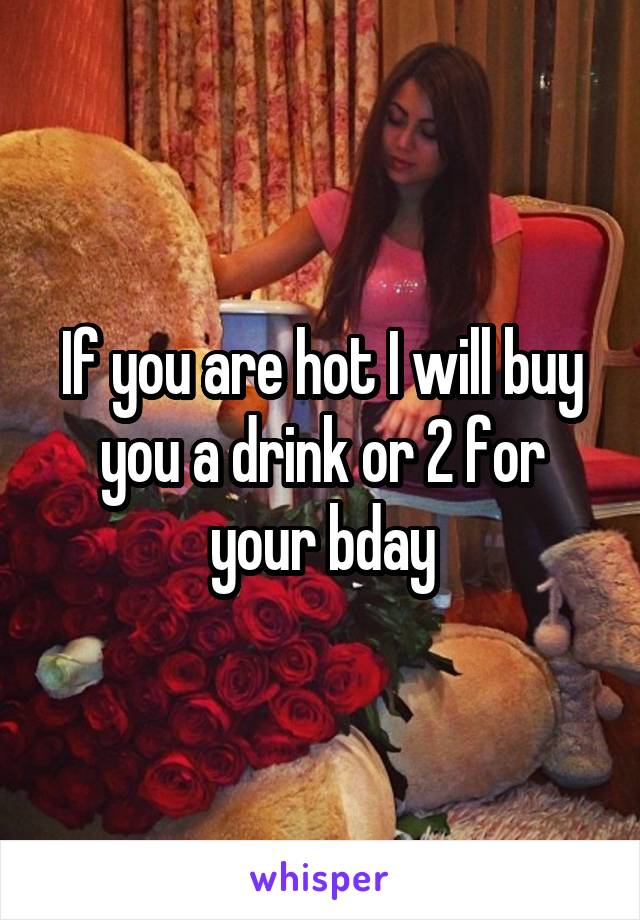 If you are hot I will buy you a drink or 2 for your bday