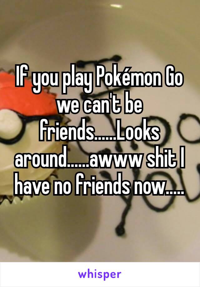 If you play Pokémon Go we can't be friends......Looks around......awww shit I have no friends now.....
