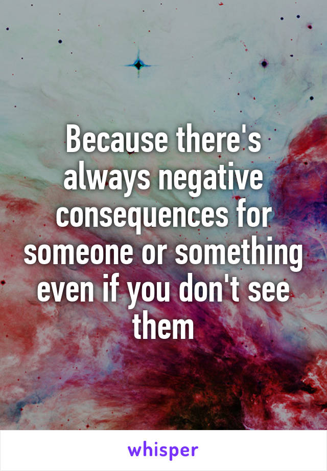 Because there's always negative consequences for someone or something even if you don't see them