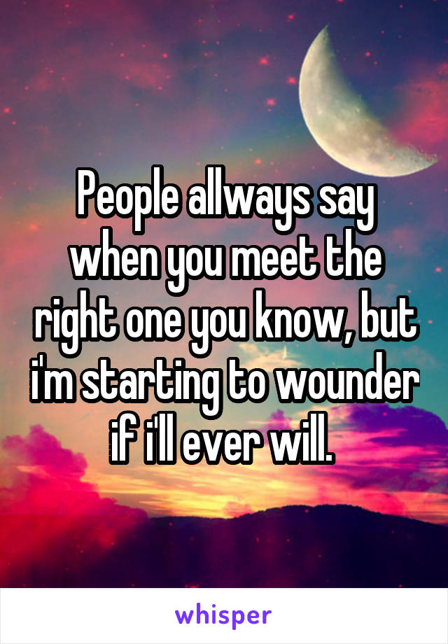People allways say when you meet the right one you know, but i'm starting to wounder if i'll ever will. 