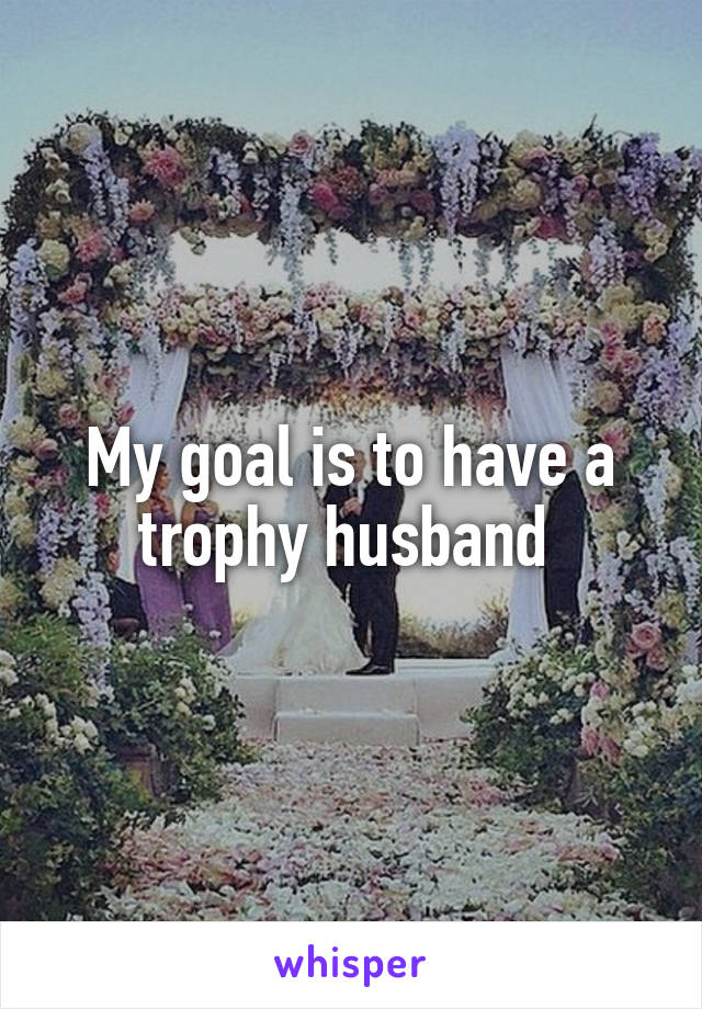 My goal is to have a trophy husband 