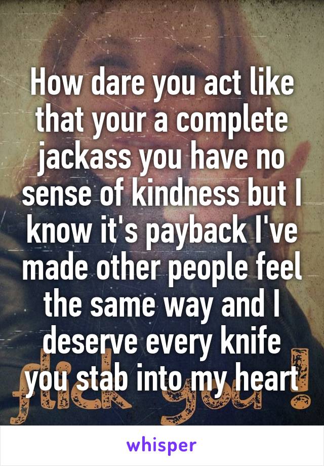 How dare you act like that your a complete jackass you have no sense of kindness but I know it's payback I've made other people feel the same way and I deserve every knife you stab into my heart