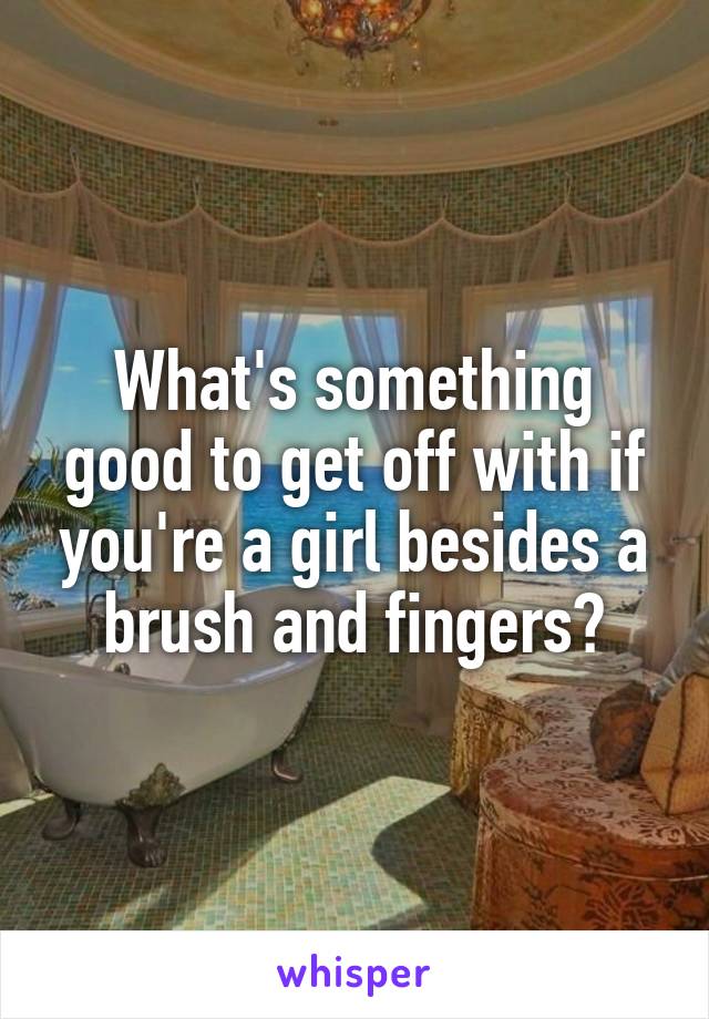 What's something good to get off with if you're a girl besides a brush and fingers?