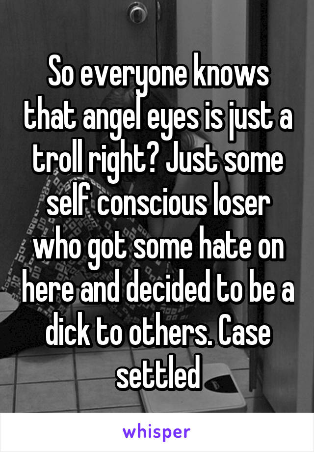 So everyone knows that angel eyes is just a troll right? Just some self conscious loser who got some hate on here and decided to be a dick to others. Case settled