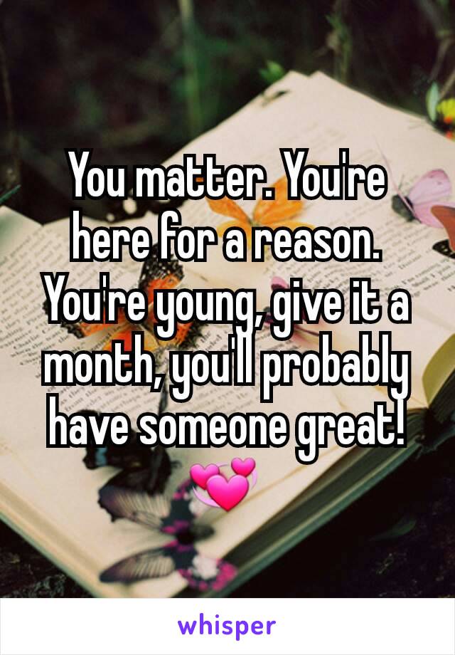 You matter. You're here for a reason. You're young, give it a month, you'll probably have someone great! 💞 