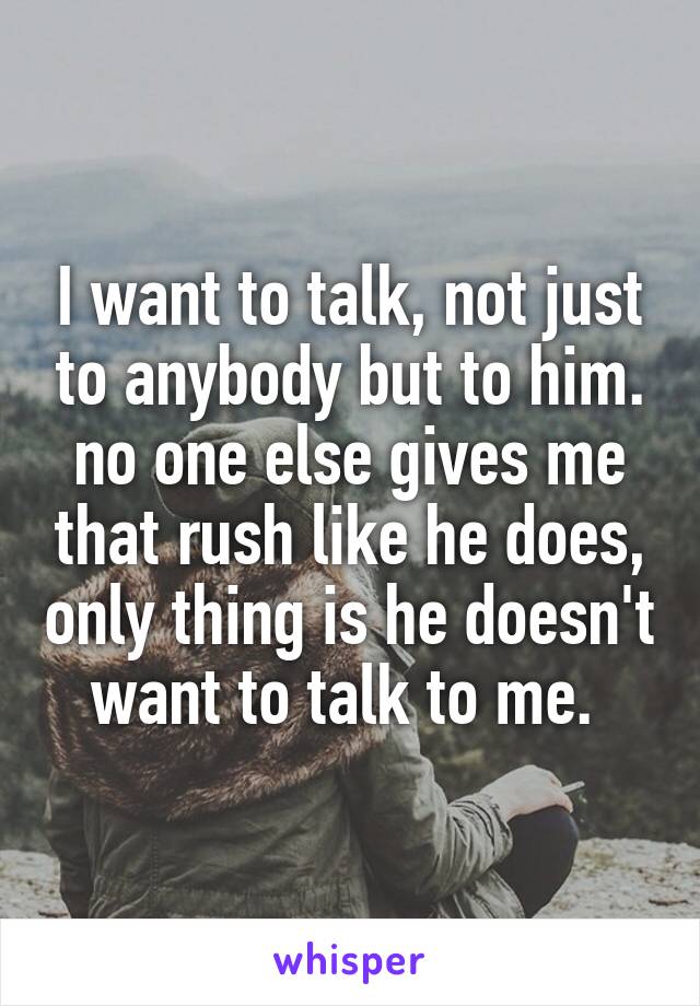 I want to talk, not just to anybody but to him. no one else gives me that rush like he does, only thing is he doesn't want to talk to me. 