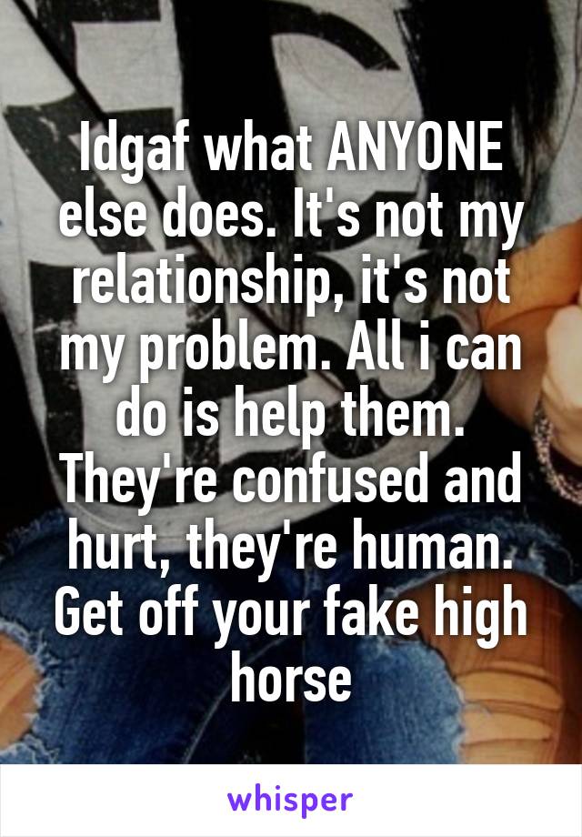 Idgaf what ANYONE else does. It's not my relationship, it's not my problem. All i can do is help them. They're confused and hurt, they're human. Get off your fake high horse