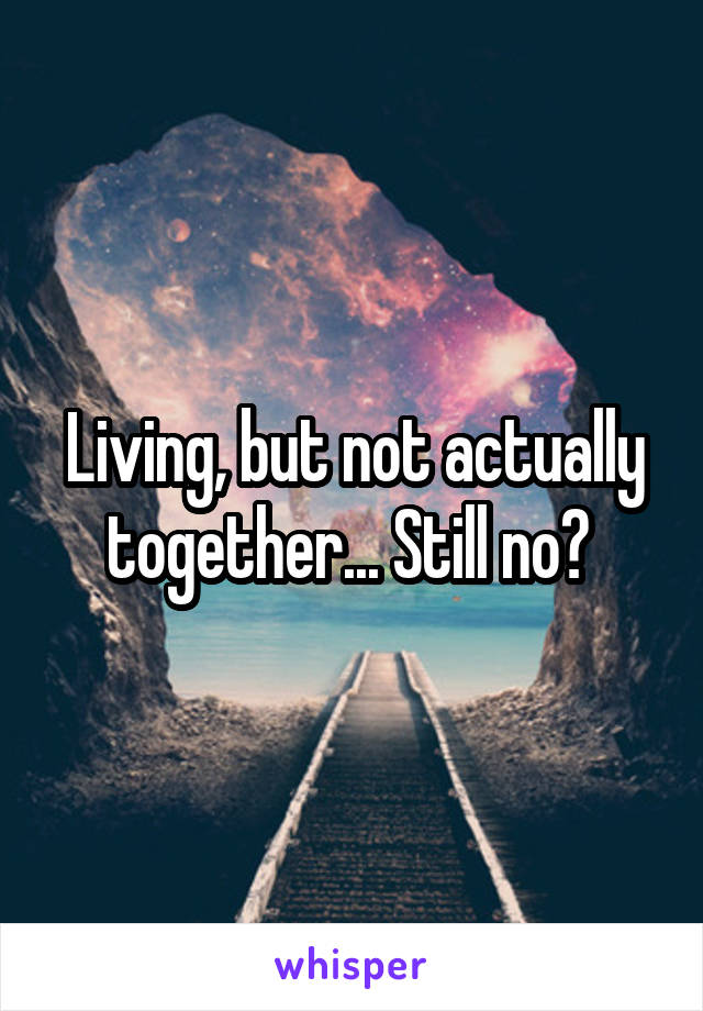 Living, but not actually together... Still no? 