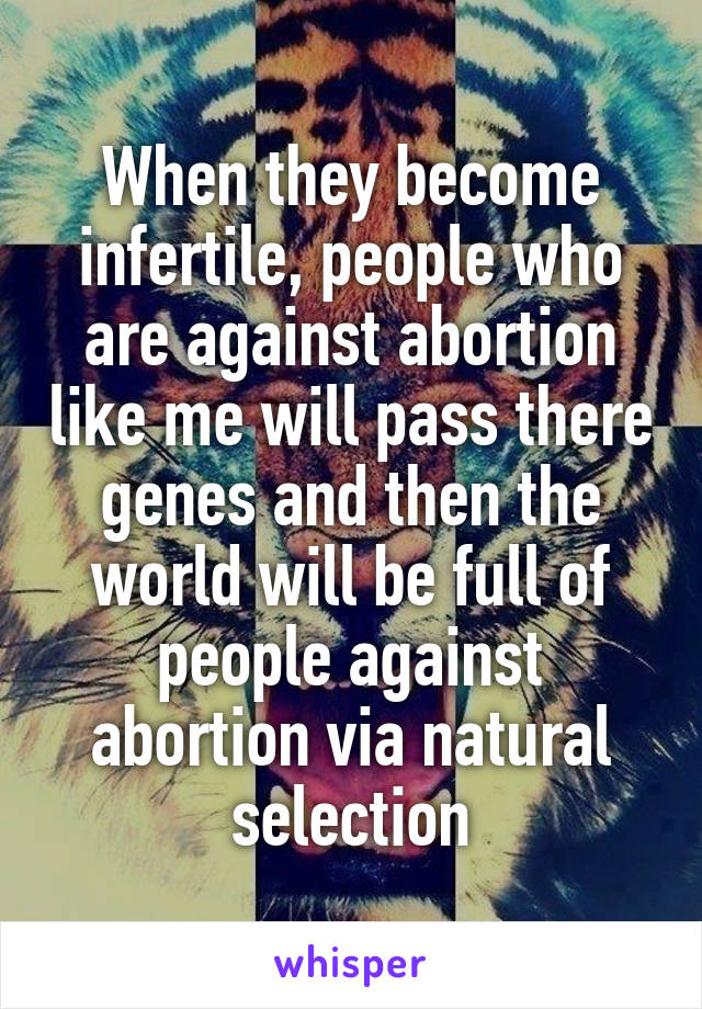 When they become infertile, people who are against abortion like me will pass there genes and then the world will be full of people against abortion via natural selection