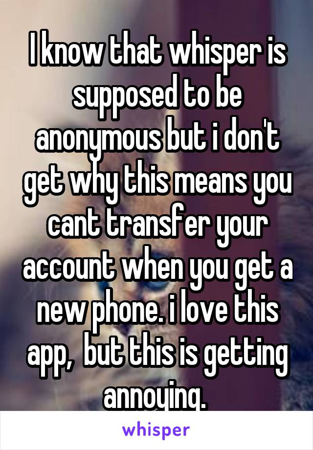I know that whisper is supposed to be anonymous but i don't get why this means you cant transfer your account when you get a new phone. i love this app,  but this is getting annoying. 