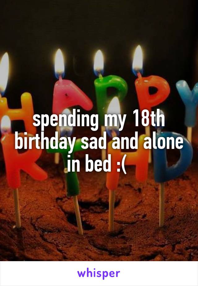 spending my 18th birthday sad and alone in bed :( 