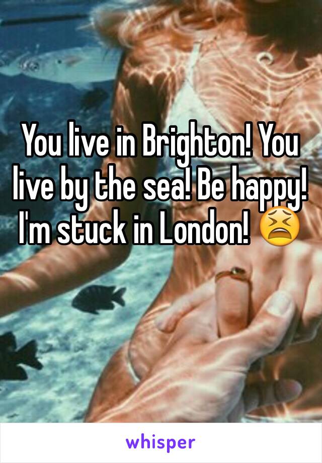 You live in Brighton! You live by the sea! Be happy! I'm stuck in London! 😫