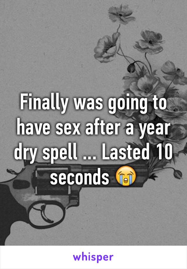 Finally was going to have sex after a year dry spell ... Lasted 10 seconds 😭
