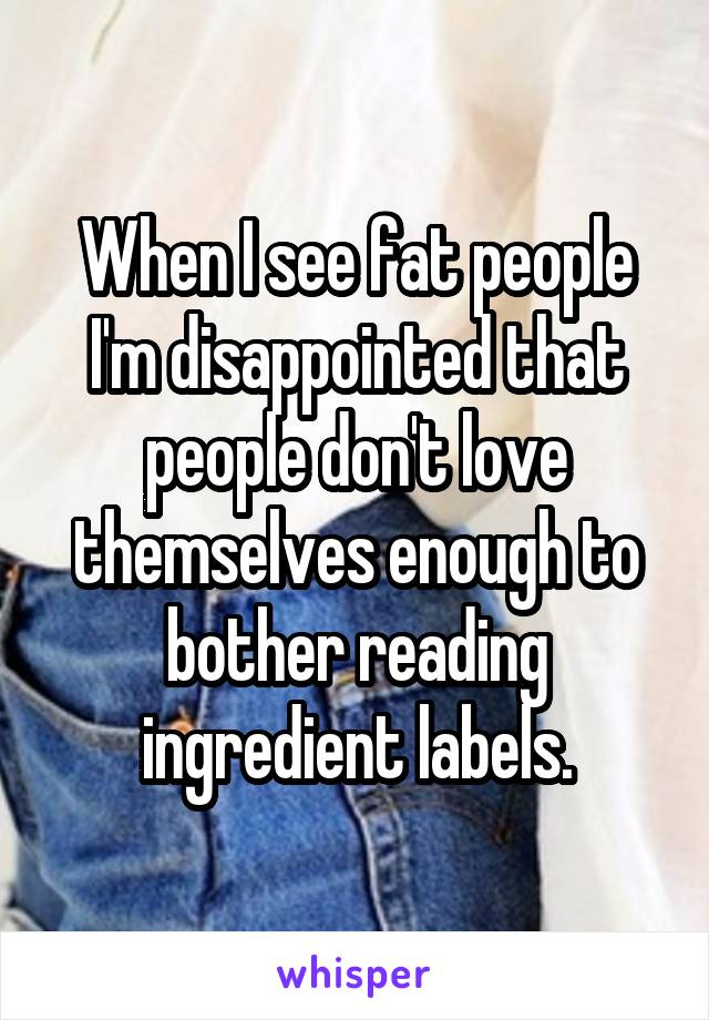 When I see fat people I'm disappointed that people don't love themselves enough to bother reading ingredient labels.