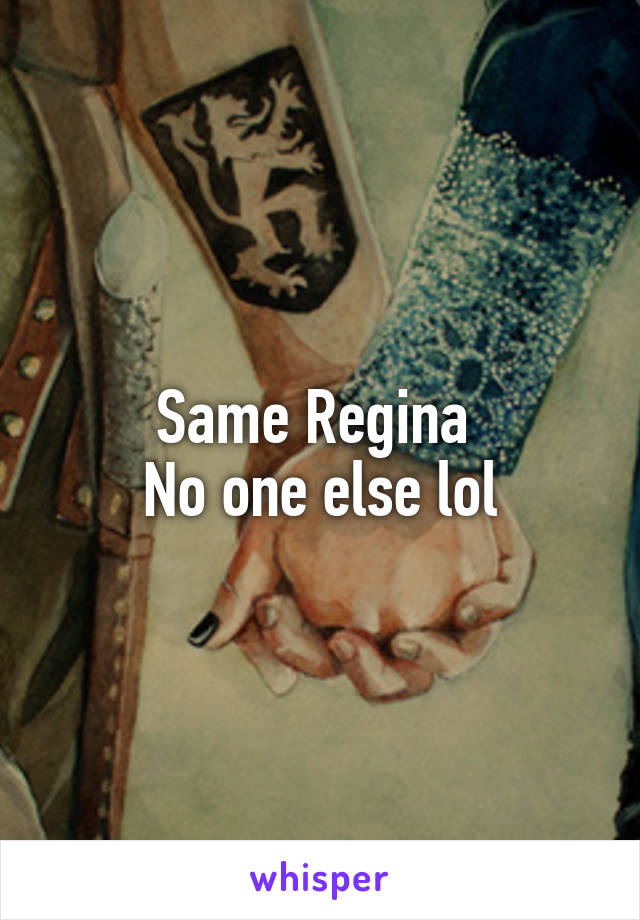 Same Regina 
No one else lol
