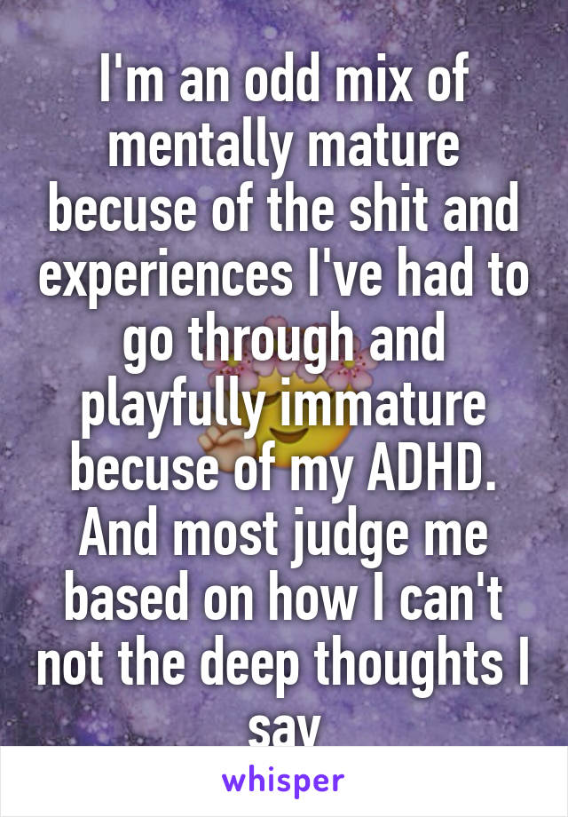 I'm an odd mix of mentally mature becuse of the shit and experiences I've had to go through and playfully immature becuse of my ADHD. And most judge me based on how I can't not the deep thoughts I say