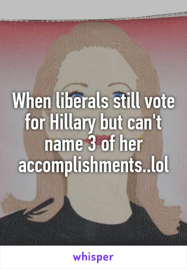 When liberals still vote for Hillary but can't name 3 of her accomplishments..lol